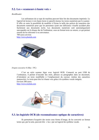 5.2. Les « scanneurs à haute voix »
BookReader

             Les utilisateurs de ce type de machine peuvent faire lire des documents imprimés. Le
      logiciel de lecture à voix haute (texte to speech) énonce les textes numérisés par le scanner.
      Il offre en outre la possibilité de modifier à l'écran la taille des polices de caractères des
      documents numérisés pour que les personnes ayant une déficience visuelle accèdent plus
      facilement aux documents écrits. Les documents numérisés sont automatiquement
      sauvegardés sur le disque dur de l'ordinateur, sous un format texte ou sonore, ce qui permet
      ensuite de les réécouter à sa convenance.
      700 euros environ
      http://www.plustek.com




Irispen executive 6 (Mac / PC)

             C’est un stylo scanner léger avec logiciel OCR. Connecté au port USB de
      l’ordinateur, il permet d’encoder des mots, phrases ou paragraphes dans un document,
      d’introduire un texte modifiable à l’emplacement du curseur. (même des caractères
      manuscrits). Le texte peut être lu à haute voix grâce à la synthèse vocale intégrée.
      Environ 200 euros
      http://www.irislink.com




5.3. les logiciels OCR (de reconnaissance optique de caractères)
            Ils permettent d’acquérir des textes sous forme d’image, de les convertir en format
      textes qui, par la suite, peuvent être « lus » par un logiciel de synthèse vocale.

                                                                                                 36
 