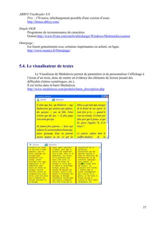 ABBYY FineReader 8.0
    Prix : 170 euros, téléchargement possible d'une version d’essai.
    http://france.abbyy.com/

Simple OGR
     Programme de reconnaissance de caractères.
     Gratuit,http://www.01net.com/outils/télécharger/Windows/Multimédia/scanner

Omnipage :
     Est fourni gratuitement avec certaines imprimantes ou acheté, en ligne.
     http://www.nuance.fr/Omnipage/



5.4. Le visualisateur de textes
              Le Visualiseur de Médialexie permet de paramétrer et de personnaliser l’affichage à
      l’écran d’un texte, donc de mettre en évidence des éléments de lecture posant des
      difficultés (lettres symétriques, etc.).
      Il est inclus dans la barre Medialexie
      http://www.medialexie.com/produits/barre_description.php




                                                                                                37
 