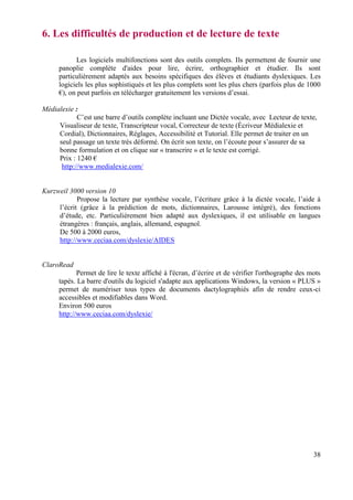 6. Les difficultés de production et de lecture de texte

           Les logiciels multifonctions sont des outils complets. Ils permettent de fournir une
     panoplie complète d'aides pour lire, écrire, orthographier et étudier. Ils sont
     particulièrement adaptés aux besoins spécifiques des élèves et étudiants dyslexiques. Les
     logiciels les plus sophistiqués et les plus complets sont les plus chers (parfois plus de 1000
     €), on peut parfois en télécharger gratuitement les versions d’essai.

Médialexie :
            C’est une barre d’outils complète incluant une Dictée vocale, avec Lecteur de texte,
     Visualiseur de texte, Transcripteur vocal, Correcteur de texte (Écriveur Médialexie et
     Cordial), Dictionnaires, Réglages, Accessibilité et Tutorial. Elle permet de traiter en un
     seul passage un texte très déformé. On écrit son texte, on l’écoute pour s’assurer de sa
     bonne formulation et on clique sur « transcrire » et le texte est corrigé.
     Prix : 1240 €
      http://www.medialexie.com/


Kurzweil 3000 version 10
            Propose la lecture par synthèse vocale, l’écriture grâce à la dictée vocale, l’aide à
     l’écrit (grâce à la prédiction de mots, dictionnaires, Larousse intégré), des fonctions
     d’étude, etc. Particulièrement bien adapté aux dyslexiques, il est utilisable en langues
     étrangères : français, anglais, allemand, espagnol.
     De 500 à 2000 euros,
     http://www.ceciaa.com/dyslexie/AIDES


ClaroRead
            Permet de lire le texte affiché à l'écran, d’écrire et de vérifier l'orthographe des mots
     tapés. La barre d'outils du logiciel s'adapte aux applications Windows, la version « PLUS »
     permet de numériser tous types de documents dactylographiés afin de rendre ceux-ci
     accessibles et modifiables dans Word.
     Environ 500 euros
     http://www.ceciaa.com/dyslexie/




                                                                                                  38
 