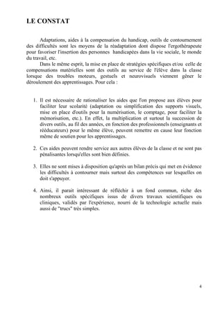 LE CONSTAT

      Adaptations, aides à la compensation du handicap, outils de contournement
des difficultés sont les moyens de la réadaptation dont dispose l'ergothérapeute
pour favoriser l'insertion des personnes handicapées dans la vie sociale, le monde
du travail, etc.
      Dans le même esprit, la mise en place de stratégies spécifiques et/ou celle de
compensations matérielles sont des outils au service de l'élève dans la classe
lorsque des troubles moteurs, gestuels et neurovisuels viennent gêner le
déroulement des apprentissages. Pour cela :


   1. Il est nécessaire de rationaliser les aides que l'on propose aux élèves pour
      faciliter leur scolarité (adaptation ou simplification des supports visuels,
      mise en place d'outils pour la numérisation, le comptage, pour faciliter la
      mémorisation, etc.). En effet, la multiplication et surtout la succession de
      divers outils, au fil des années, en fonction des professionnels (enseignants et
      rééducateurs) pour le même élève, peuvent remettre en cause leur fonction
      même de soutien pour les apprentissages.

   2. Ces aides peuvent rendre service aux autres élèves de la classe et ne sont pas
      pénalisantes lorsqu'elles sont bien définies.

   3. Elles ne sont mises à disposition qu'après un bilan précis qui met en évidence
      les difficultés à contourner mais surtout des compétences sur lesquelles on
      doit s'appuyer.

   4. Ainsi, il parait intéressant de réfléchir à un fond commun, riche des
      nombreux outils spécifiques issus de divers travaux scientifiques ou
      cliniques, validés par l'expérience, nourri de la technologie actuelle mais
      aussi de "trucs" très simples.




                                                                                    4
 