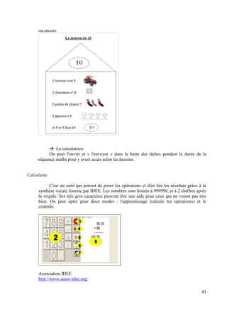 ou encore




              La calculatrice
          On peut l'ouvrir et « l'envoyer » dans la barre des tâches pendant la durée de la
     séquence maths pour y avoir accès selon les besoins.


Calculiette

            C'est un outil qui permet de poser les opérations et d'en lire les résultats grâce à la
      synthèse vocale fournie par IDEE. Les nombres sont limités à 999999, et à 2 chiffres après
      la virgule. Ses très gros caractères peuvent être une aide pour ceux qui ne voient pas très
      bien. On peut opter pour deux modes : l'apprentissage (calcule les opérations) et le
      contrôle.




      Association IDEE
      http://www.assoc-idee.org/

                                                                                                43
 