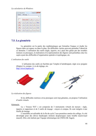 La calculatrice de Windows




7.5. La géométrie

            La géométrie est la partie des mathématiques qui formalise l'espace et étudie les
      figures dans cet espace ou dans le plan. De difficultés variées peuvent perturber l’abord de
      ce domaine. L’utilisation des outils (règle, équerre, etc.) peut être gênée par des troubles
      moteurs ou praxiques, la réalisation et la représentation des figures sont perturbées chez les
      sujets ayant des difficultés d’organisation spatiale et topologique, etc.

L’utilisation des outils

              L’utilisation des outils est facilitée par l’emploi d’antidérapant, règle avec poignée
      (Hoptoy’s), compas à vis de réglage, etc.
      http://www.hoptoys.fr/




La réalisation des figures

            Si les difficultés motrices et/ou praxiques sont trop gênantes, on propose l’utilisation
      d’outils virtuels.

Géotracés
             La « Trousse TGT » est composée de 3 instruments virtuels de mesure : règle,
      équerre et rapporteur et de 2 outils de traçage : crayon et compas. Ils sont intégrés à une
      feuille de traçage.
             L’ensemble est utilisable de la fin du cycle 2 aux premières années de collège, il a été
      développé pour des élèves handicapés moteurs dyspraxiques (sans trouble neurovisuel
      massif). Elle a été réalisée par l’équipe informatique du CNFEI (M. Sagot).

                                                                                                  44
 