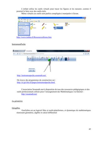 L’enfant utilise les outils virtuels pour tracer les figures et les mesurer, comme il
     pourrait le faire avec des outils réels.
          Même virtuels ces outils sont parfois compliqués à manipuler à l'écran.




     http://www.inshea.fr/RessourcesHome.htm


InstrumentPoche




     http://instrumenpoche.sesamath.net/

     On trouve des programmes de construction sur :
     http://cl.gir.free.fr/pages/instrumentpoche.html


           L'association Sesamath met à disposition de tous des ressources pédagogiques et des
     outils professionnels utilisés pour l’enseignement des Mathématiques via Internet :
           http://sesamath.net/


La géométrie


Géogébra
           GeoGebra est un logiciel libre et multi-plateformes, et dynamique de mathématiques
     réunissant géométrie, algèbre et calcul différentiel




                                                                                             45
 