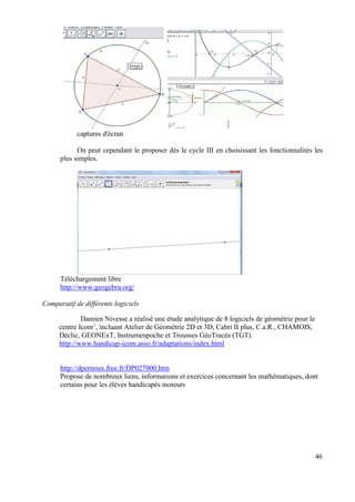 captures d'écran

            On peut cependant le proposer dès le cycle III en choisissant les fonctionnalités les
      plus simples.




      Téléchargement libre
      http://www.geogebra.org/

Comparatif de différents logiciels

             Damien Nivesse a réalisé une étude analytique de 8 logiciels de géométrie pour le
     centre Icom’, incluant Atelier de Géométrie 2D et 3D, Cabri II plus, C.a.R., CHAMOIS,
     Déclic, GEONExT, Instrumenpoche et Trousses GéoTracés (TGT).
     http://www.handicap-icom.asso.fr/adaptations/index.html


      http://dpernoux.free.fr/DP027000.htm
      Propose de nombreux liens, informations et exercices concernant les mathématiques, dont
      certains pour les élèves handicapés moteurs




                                                                                                 46
 