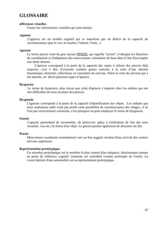GLOSSAIRE
afférences visuelles
     Toutes les informations visuelles qui sont traitées.

Agnosie
    L'agnosie est un trouble cognitif qui se manifeste par un déficit de la capacité de
    reconnaissance (par la vue, le toucher, l'odorat, l'ouïe,..).

Apraxie
    Le terme praxie vient du grec ancien ΠΡᾶΞΙΣ, qui signifie "action", il désigne les fonctions
    de coordination et d'adaptation des mouvements volontaires de base dans le but d'accomplir
    une tâche donnée.
           L'apraxie correspond à la perte de la capacité des sujets à utiliser des praxies déjà
    acquises, c'est à dire d’exécuter certains gestes concrets à la suite d’une atteinte
    traumatique, tumorale, infectieuse ou vasculaire du cerveau. Selon la zone du cerveau qui a
    été atteinte, on décrit plusieurs types d’apraxie.

Dyspraxie
     Le terme de dyspraxie, plus récent que celui d'apraxie s’emploie chez les enfants qui ont
     des difficultés de mise en place des praxies.

Dysgnosie
    L'agnosie correspond à la perte de la capacité d'identification des objets . Les enfants que
    nous souhaitons aider n'ont pas perdu cette possibilité de reconnaissance des images, il ne
    l'ont pas correctement construite, c'est pourquoi on peut employer le terme de dysgnosie.

Gnosie
     Capacité permettant de reconnaître, de percevoir, grâce à l'utilisation de l'un des sens
     (toucher, vue etc.) la forme d'un objet. La gnosie permet également de discerner un fait.

Praxie
     Mouvement coordonné normalement vers un but suggéré résultat d'une activité des centres
     nerveux supérieurs.

Représentation prototypique
    Un stimulus prototypique est le membre le plus central d'un catégorie, fonctionnant comme
    un point de référence cognitif. (marteau est considéré comme prototype de l'outil). La
    vision latérale d'une automobile est sa représentation prototypique.




                                                                                             47
 