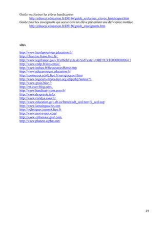 Guide «scolariser les élèves handicapés»
       http://eduscol.education.fr/D0186/guide_scolariser_eleves_handicapes.htm
Guide pour les enseignants qui accueillent un élève présentant une déficience motrice
       http://eduscol.education.fr/D0186/guide_enseignants.htm




sites

http://www.lecolepourtous.education.fr/
http://clairelise.furon.free.fr/
http://www.legifrance.gouv.fr/affichTexte.do?cidTexte=JORFTEXT00000080964 7
http://www.cndp.fr/dossiersie/
http://www.inshea.fr/RessourcesHome.htm
http://www.educasources.education.fr/
http://ressources.ecole.free.fr/navig/accueil.htm
http://www.logiciels-libres-tice.org/spip.php?auteur73
http://www.grain2tice.fr
http://rnt.over-blog.com/
http://www.handicap-icom.asso.fr/
http://www.dyspraxie.info/
http://www.coridys.asso.fr/
http://www.education.gov.ab.ca/french/adt_scol/tanv/d_scol.asp
http://www.lamaingauche.com
http://techniques.jeannot.free.fr
http://www.mot-a-mot.com/
http://www.editions-cigale.com
http://www.planete-alphas.net/




                                                                                        49
 
