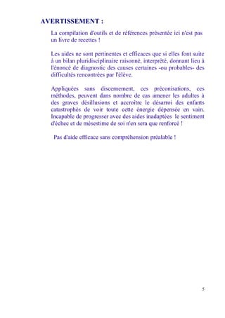AVERTISSEMENT :
  La compilation d'outils et de références présentée ici n'est pas
  un livre de recettes !

  Les aides ne sont pertinentes et efficaces que si elles font suite
  à un bilan pluridisciplinaire raisonné, interprété, donnant lieu à
  l'énoncé de diagnostic des causes certaines -ou probables- des
  difficultés rencontrées par l'élève.

  Appliquées sans discernement, ces préconisations, ces
  méthodes, peuvent dans nombre de cas amener les adultes à
  des graves désillusions et accroître le désarroi des enfants
  catastrophés de voir toute cette énergie dépensée en vain.
  Incapable de progresser avec des aides inadaptées le sentiment
  d'échec et de mésestime de soi n'en sera que renforcé !

   Pas d'aide efficace sans compréhension préalable !




                                                                   5
 
