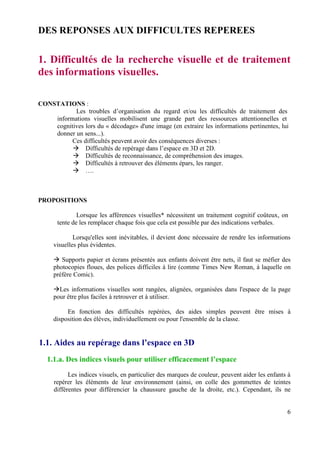 DES REPONSES AUX DIFFICULTES REPEREES


1. Difficultés de la recherche visuelle et de traitement
des informations visuelles.

CONSTATIONS :
           Les troubles d’organisation du regard et/ou les difficultés de traitement des
    informations visuelles mobilisent une grande part des ressources attentionnelles et
    cognitives lors du « décodage» d'une image (en extraire les informations pertinentes, lui
    donner un sens...).
          Ces difficultés peuvent avoir des conséquences diverses :
               Difficultés de repérage dans l’espace en 3D et 2D.
               Difficultés de reconnaissance, de compréhension des images.
               Difficultés à retrouver des éléments épars, les ranger.
               ….



PROPOSITIONS

               Lorsque les afférences visuelles* nécessitent un traitement cognitif coûteux, on
       tente de les remplacer chaque fois que cela est possible par des indications verbales.

             Lorsqu'elles sont inévitables, il devient donc nécessaire de rendre les informations
     visuelles plus évidentes.

        Supports papier et écrans présentés aux enfants doivent être nets, il faut se méfier des
     photocopies floues, des polices difficiles à lire (comme Times New Roman, à laquelle on
     préfère Comic).

       Les informations visuelles sont rangées, alignées, organisées dans l'espace de la page
     pour être plus faciles à retrouver et à utiliser.

          En fonction des difficultés repérées, des aides simples peuvent être mises à
     disposition des élèves, individuellement ou pour l'ensemble de la classe.


1.1. Aides au repérage dans l’espace en 3D
   1.1.a. Des indices visuels pour utiliser efficacement l’espace
           Les indices visuels, en particulier des marques de couleur, peuvent aider les enfants à
     repérer les éléments de leur environnement (ainsi, on colle des gommettes de teintes
     différentes pour différencier la chaussure gauche de la droite, etc.). Cependant, ils ne


                                                                                                6
 