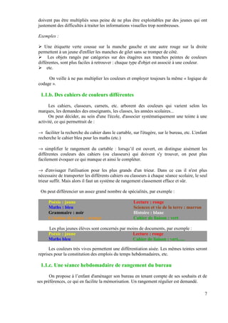 doivent pas être multipliés sous peine de ne plus être exploitables par des jeunes qui ont
justement des difficultés à traiter les informations visuelles trop nombreuses.

Exemples :

    Une étiquette verte cousue sur la manche gauche et une autre rouge sur la droite
permettent à un jeune d'enfiler les manches de gilet sans se tromper de côté.
     Les objets rangés par catégories sur des étagères aux tranches peintes de couleurs
différentes, sont plus faciles à retrouver : chaque type d'objet est associé à une couleur.
     etc.

     On veille à ne pas multiplier les couleurs et employer toujours la même « logique de
codage ».

 1.1.b. Des cahiers de couleurs différentes

      Les cahiers, classeurs, carnets, etc. arborent des couleurs qui varient selon les
marques, les demandes des enseignants, les classes, les années scolaires...
      On peut décider, au sein d'une l'école, d'associer systématiquement une teinte à une
activité, ce qui permettrait de :

→ faciliter la recherche du cahier dans le cartable, sur l'étagère, sur le bureau, etc. L'enfant
recherche le cahier bleu pour les maths (etc.)

→ simplifier le rangement du cartable : lorsqu’il est ouvert, on distingue aisément les
différentes couleurs des cahiers (ou classeurs) qui doivent s'y trouver, on peut plus
facilement évoquer ce qui manque et ainsi le compléter.

→ d'envisager l'utilisation pour les plus grands d'un trieur. Dans ce cas il n'est plus
nécessaire de transporter les différents cahiers ou classeurs à chaque séance scolaire, le seul
trieur suffit. Mais alors il faut un système de rangement classement efface et sûr.

 On peut différencier un assez grand nombre de spécialités, par exemple :

     Poésie : jaune                                   Lecture : rouge
     Maths : bleu                                     Sciences et vie de la terre : marron
     Grammaire : noir                                 Histoire : blanc
     Création de textes : orange                      Cahier de liaison : vert

     Les plus jeunes élèves sont concernés par moins de documents, par exemple :
     Poésie : jaune                              Lecture : rouge
     Maths bleu                                  Cahier de liaison : vert......

      Les couleurs très vives permettent une différentiation aisée. Les mêmes teintes seront
reprises pour la constitution des emplois du temps hebdomadaires, etc.

 1.1.c. Une séance hebdomadaire de rangement du bureau
       On propose à l’enfant d'aménager son bureau en tenant compte de ses souhaits et de
ses préférences, ce qui en facilite la mémorisation. Un rangement régulier est demandé.

                                                                                              7
 