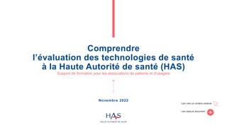 Comprendre
l’évaluation des technologies de santé
à la Haute Autorité de santé (HAS)
Support de formation pour les associations de patients et d'usagers
Lien vers un contenu externe
Lien dans le document
Novembre 2022
 
