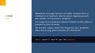 5. Jauge
Représente une jauge mesurant une valeur comprise entre un
minimum et un maximum. Ainsi les valeurs négatives peuvent
être utilisées, contrairement à <progress>.
Son usage est principalement destiné à indiquer un état, stable ou
évoluant au cours du temps.
Par exemple : espace restant d’un disque dur, taux de globule
blanc dans le sang, places restantes d’un événement
<meter value="2" min="0" max="10"></meter>
10
 