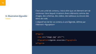 8. Illustration légendée
C’est une unité de contenu, c'est-à-dire que cet élément sert de
conteneur dans lequel s'insèrent divers éléments comme des
images, des schémas, des vidéos, des tableaux ou encore des
blocs de code.
L'objectif est de lier ce contenu à une légende, définie par
l'élément <figcaption>
<figure>
<img src="image.jpg" alt="">
<figcaption>Légende associée</figcaption>
</figure>
13
 