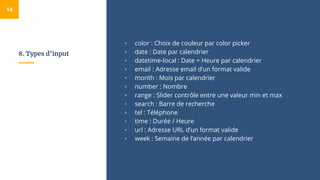 8. Types d’input
▫ color : Choix de couleur par color picker
▫ date : Date par calendrier
▫ datetime-local : Date + Heure par calendrier
▫ email : Adresse email d’un format valide
▫ month : Mois par calendrier
▫ number : Nombre
▫ range : Slider contrôle entre une valeur min et max
▫ search : Barre de recherche
▫ tel : Téléphone
▫ time : Durée / Heure
▫ url : Adresse URL d’un format valide
▫ week : Semaine de l’année par calendrier
14
 