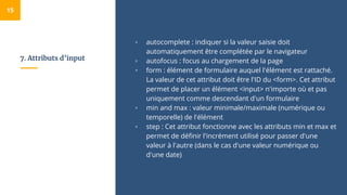 7. Attributs d’input
▫ autocomplete : indiquer si la valeur saisie doit
automatiquement être complétée par le navigateur
▫ autofocus : focus au chargement de la page
▫ form : élément de formulaire auquel l'élément est rattaché.
La valeur de cet attribut doit être l'ID du <form>. Cet attribut
permet de placer un élément <input> n'importe où et pas
uniquement comme descendant d'un formulaire
▫ min and max : valeur minimale/maximale (numérique ou
temporelle) de l'élément
▫ step : Cet attribut fonctionne avec les attributs min et max et
permet de définir l'incrément utilisé pour passer d'une
valeur à l'autre (dans le cas d'une valeur numérique ou
d'une date)
15
 