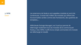 3. NPM Les extensions de Node.js sont appelées modules et sont très
nombreuses. Il existe des milliers de modules qui offrent des
fonctionnalités variées comme des frameworks, des systèmes de
templates,...
NPM (Node Package Manager), est l'outil qui permet de
télécharger facilement tous les modules de la communauté
Node.js. Avec NPM, il suffit d’une simple commande et le module
est téléchargé et installé.
20
 