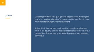 3. NPM
L’avantage de NPM c’est qu’il gère les dépendances. Cela signifie
que, si un module a besoin d'un autre module pour fonctionner,
NPM ira le télécharger automatiquement.
Aujourd’hui, il est de plus en plus utilisé pour des applications
front et est devenu un outil de développement incontournable. Il
permet d’accéder au plus gros dépôt de paquets tous langages
confondus.
21
 
