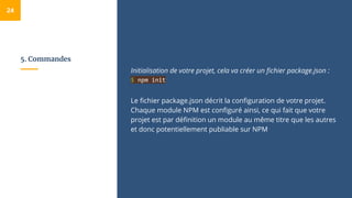 5. Commandes
Initialisation de votre projet, cela va créer un fichier package.json :
$ npm init
Le fichier package.json décrit la configuration de votre projet.
Chaque module NPM est configuré ainsi, ce qui fait que votre
projet est par définition un module au même titre que les autres
et donc potentiellement publiable sur NPM
24
 