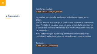 5. Commandes
Installer un module :
$ npm install nom_du_module
Le module sera installé localement spécialement pour votre
projet.
Si vous avez un autre projet, il faudra donc relancer la commande
pour l'installer à nouveau pour cet autre projet. Cela vous permet
d'utiliser des versions différentes d'un même module en fonction
de vos projets.
NPM va télécharger automatiquement la dernière version du
module et il va la placer dans un sous-dossier > node_modules
Exemple :
$ npm install bootstrap
25
 