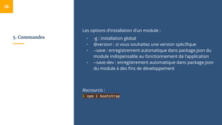 5. Commandes
Les options d’installation d’un module :
▫ -g : installation global
▫ @version : si vous souhaitez une version spécifique
▫ --save : enregistrement automatique dans package.json du
module indispensable au fonctionnement de l’application
▫ --save-dev : enregistrement automatique dans package.json
du module à des fins de développement
Raccourcis :
$ npm i bootstrap
26
 