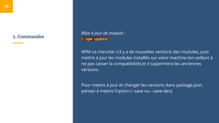 5. Commandes
Mise à jour de module :
$ npm update
NPM va chercher s'il y a de nouvelles versions des modules, puis
mettre à jour les modules installés sur votre machine (en veillant à
ne pas casser la compatibilité) et il supprimera les anciennes
versions.
Pour mettre à jour et changer les versions dans package.json,
pensez à mettre l’option (--save ou --save-dev).
28
 