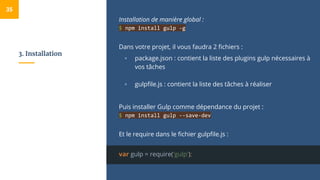 3. Installation
Installation de manière global :
$ npm install gulp -g
Dans votre projet, il vous faudra 2 fichiers :
▫ package.json : contient la liste des plugins gulp nécessaires à
vos tâches
▫ gulpfile.js : contient la liste des tâches à réaliser
Puis installer Gulp comme dépendance du projet :
$ npm install gulp --save-dev
Et le require dans le fichier gulpfile.js :
var gulp = require('gulp');
35
 