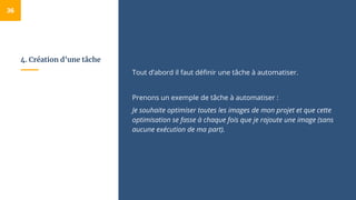 4. Création d’une tâche
Tout d’abord il faut définir une tâche à automatiser.
Prenons un exemple de tâche à automatiser :
Je souhaite optimiser toutes les images de mon projet et que cette
optimisation se fasse à chaque fois que je rajoute une image (sans
aucune exécution de ma part).
36
 