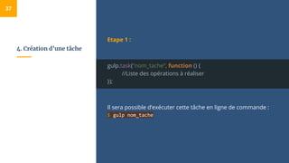 4. Création d’une tâche
Etape 1 :
gulp.task(“nom_tache”, function () {
//Liste des opérations à réaliser
});
Il sera possible d’exécuter cette tâche en ligne de commande :
$ gulp nom_tache
37
 