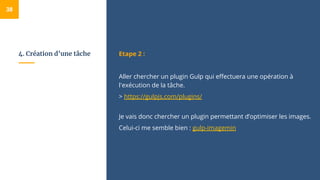 4. Création d’une tâche Etape 2 :
Aller chercher un plugin Gulp qui effectuera une opération à
l'exécution de la tâche.
> https://gulpjs.com/plugins/
Je vais donc chercher un plugin permettant d’optimiser les images.
Celui-ci me semble bien : gulp-imagemin
38
 