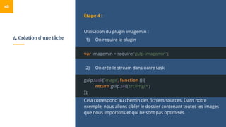4. Création d’une tâche
Etape 4 :
Utilisation du plugin imagemin :
1) On require le plugin
var imagemin = require('gulp-imagemin');
2) On crée le stream dans notre task
gulp.task(‘image’, function () {
return gulp.src(’src/img/*')
});
Cela correspond au chemin des fichiers sources. Dans notre
exemple, nous allons cibler le dossier contenant toutes les images
que nous importons et qui ne sont pas optimisés.
40
 