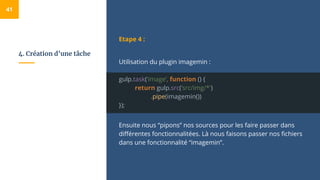 4. Création d’une tâche
Etape 4 :
Utilisation du plugin imagemin :
gulp.task(‘image’, function () {
return gulp.src(’src/img/*')
.pipe(imagemin())
});
Ensuite nous “pipons” nos sources pour les faire passer dans
différentes fonctionnalitées. Là nous faisons passer nos fichiers
dans une fonctionnalité “imagemin”.
41
 