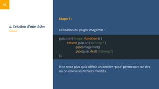 4. Création d’une tâche
Etape 4 :
Utilisation du plugin imagemin :
gulp.task(‘image’, function () {
return gulp.src(’src/img/*')
.pipe(imagemin())
.pipe(gulp.dest('dist/img/'))
});
Il ne reste plus qu’à définir un dernier “pipe” permettant de dire
où on envoie les fichiers minifiés.
42
 