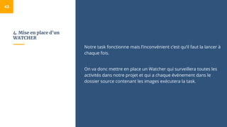 4. Mise en place d’un
WATCHER
Notre task fonctionne mais l’inconvénient c’est qu’il faut la lancer à
chaque fois.
On va donc mettre en place un Watcher qui surveillera toutes les
activités dans notre projet et qui a chaque événement dans le
dossier source contenant les images exécutera la task.
43
 