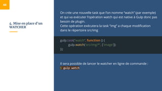 4. Mise en place d’un
WATCHER
On crée une nouvelle task que l’on nomme “watch” (par exemple)
et qui va exécuter l’opération watch qui est native à Gulp donc pas
besoin de plugin.
Cette opération exécutera la task “img” a chaque modification
dans le répertoire src/img
gulp.task(“watch”, function () {
gulp.watch('src/img/*', ['image']);
});
Il sera possible de lancer le watcher en ligne de commande :
$ gulp watch
44
 