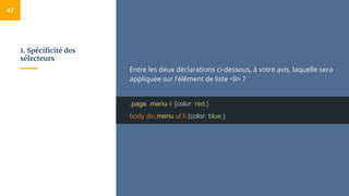 1. Spécificité des
sélecteurs
47
Entre les deux déclarations ci-dessous, à votre avis, laquelle sera
appliquée sur l’élément de liste <li> ?
.page .menu li {color: red;}
body div.menu ul li {color: blue;}
 