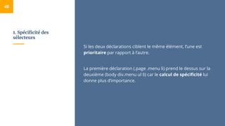 1. Spécificité des
sélecteurs
48
Si les deux déclarations ciblent le même élément, l’une est
prioritaire par rapport à l’autre.
La première déclaration (.page .menu li) prend le dessus sur la
deuxième (body div.menu ul li) car le calcul de spécificité lui
donne plus d’importance.
 