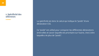 1. Spécificité des
sélecteurs
49
La spécificité est donc le calcul qui indique le “poids” d’une
déclaration CSS.
Ce “poids” est utilisé pour comparer les différentes déclarations
entre-elles et savoir laquelle est prioritaire sur l’autre, c’est à dire
laquelle a le plus de ”poids”.
 