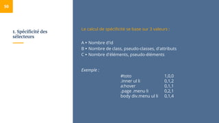 1. Spécificité des
sélecteurs
50
Le calcul de spécificité se base sur 3 valeurs :
A ▸ Nombre d'id
B ▸ Nombre de class, pseudo-classes, d'attributs
C ▸ Nombre d'éléments, pseudo-éléments
Exemple :
#toto 1,0,0
.inner ul li 0,1,2
a:hover 0,1,1
.page .menu li 0,2,1
body div.menu ul li 0,1,4
 