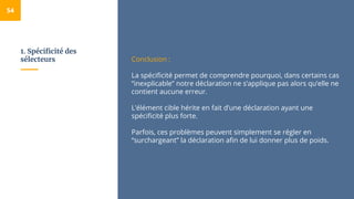 1. Spécificité des
sélecteurs
54
Conclusion :
La spécificité permet de comprendre pourquoi, dans certains cas
“inexplicable” notre déclaration ne s’applique pas alors qu’elle ne
contient aucune erreur.
L’élément cible hérite en fait d’une déclaration ayant une
spécificité plus forte.
Parfois, ces problèmes peuvent simplement se régler en
“surchargeant” la déclaration afin de lui donner plus de poids.
 