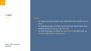 2. BEM
56
Règles :
▫ Un nœud pouvant exister sans dépendre d'un ancêtre est un
Block
▫ Un nœud pouvant n'exister qu'en tant que descendant d'un
ancêtre N est un Element du Block N
▫ Un état local pour un Block ou un Element est défini par un
modifier de ce Block ou Element
BEM = Block Element
Modifier
 