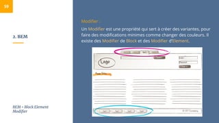 2. BEM
59
Modifier :
Un Modifier est une propriété qui sert à créer des variantes, pour
faire des modifications minimes comme changer des couleurs. Il
existe des Modifier de Block et des Modifier d’Element.
BEM = Block Element
Modifier
 