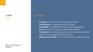2. BEM
61
Avantages :
▫ Propreté : Pas d’override sur son propre code
▫ Performance : Usage limité de la cascade
▫ Scalabilité : Possibilité de construire des applications
géantes tout en travaillant à une échelle réduite
▫ Composant : Un block peut être placé n'importe où dans la
page ou encore apparaître plusieurs fois
▫ Moins prise de tête : Il y a moins de nom de class à trouver
BEM = Block Element
Modifier
 
