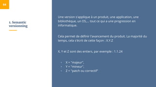 1. Semantic
versionning
64
Une version s'applique à un produit, une application, une
bibliothèque, un OS,... tout ce qui a une progression en
informatique.
Cela permet de définir l'avancement du produit. La majorité du
temps, cela s'écrit de cette façon : X.Y.Z
X, Y et Z sont des entiers, par exemple : 1.1.24
▫ X = "majeur",
▫ Y = "mineur",
▫ Z = "patch ou correctif"
 