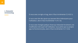 1. Semantic
versionning
65
Si vous avez corrigé un bug, alors il faut incrémenter Z (+0.0.1).
Si vous avez fait des ajouts qui peuvent être intéressants pour
l'utilisateur, alors il faut incrémenter Y (+0.1.0).
Si vous avez changé quelque chose qui nécessite forcément une
modification de la part de l'utilisateur sous peine que sa propre
app ne fonctionne plus, alors il faut incrémenter X (+1.0.0).
 