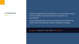 4. Progression Indique la progression d'une tâche au cours du temps, sans que
l'on ne s'attache à une valeur précise mais plutôt à un
pourcentage.
Par exemple débutant à zéro et avançant jusqu'à atteindre les
100% comme les musiques, vidéos, chargement de page,...
<progress value="22" max="100"></progress>
9
 