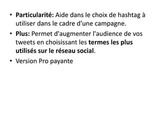 • Particularité: Aide dans le choix de hashtag à 
utiliser dans le cadre d’une campagne. 
• Plus: Permet d'augmenter l'audience de vos 
tweets en choisissant les termes les plus 
utilisés sur le réseau social. 
• Version Pro payante 
 