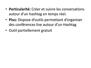 • Particularité: Créer et suivre les conversations 
autour d’un hashtag en temps réel. 
• Plus: Dispose d’outils permettant d’organiser 
des conférences live autour d’un Hashtag 
• Outil partiellement gratuit 
 