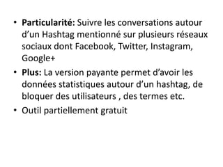 • Particularité: Suivre les conversations autour 
d’un Hashtag mentionné sur plusieurs réseaux 
sociaux dont Facebook, Twitter, Instagram, 
Google+ 
• Plus: La version payante permet d’avoir les 
données statistiques autour d’un hashtag, de 
bloquer des utilisateurs , des termes etc. 
• Outil partiellement gratuit 
 