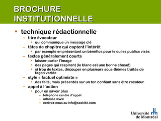 BROCHURE INSTITUTIONNELLE technique rédactionnelle titre évocateur qui communique un message clé têtes de chapitre qui captent l’intérêt par exemple en présentant un bénéfice pour le ou les publics visés textes généralement courts laisser parler l’image des pages qui respirent (le blanc est une bonne chose!) si trop de textes, découper en plusieurs sous-thèmes traités de façon variée style « factuel optimiste » des faits, mais présentés sur un ton confiant sans être racoleur appel à l’action pour en savoir plus téléphone centre d’appel adresse www écrivez-nous au info@société.com 