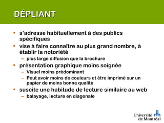 DÉPLIANT s’adresse habituellement à des publics spécifiques  vise à faire connaître au plus grand nombre, à établir la notoriété plus large diffusion que la brochure présentation graphique moins soignée Visuel moins prédominant Peut avoir moins de couleurs et être imprimé sur un papier de moins bonne qualité suscite une habitude de lecture similaire au web balayage, lecture en diagonale 