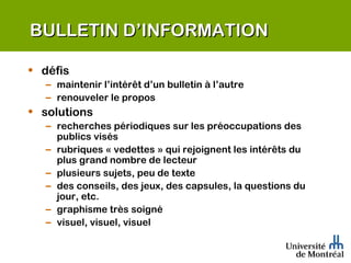 BULLETIN D’INFORMATION défis maintenir l’intérêt d’un bulletin à l’autre renouveler le propos solutions recherches périodiques sur les préoccupations des publics visés rubriques « vedettes » qui rejoignent les intérêts du plus grand nombre de lecteur plusieurs sujets, peu de texte des conseils, des jeux, des capsules, la questions du jour, etc. graphisme très soigné visuel, visuel, visuel 